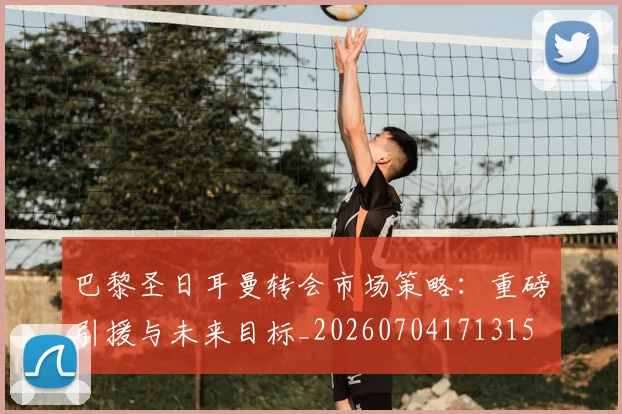 巴黎圣日耳曼转会市场策略：重磅引援与未来目标_20260704171315
