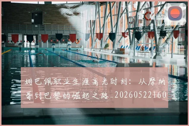 姆巴佩职业生涯高光时刻：从摩纳哥到巴黎的崛起之路_20260522160614_20260703232111