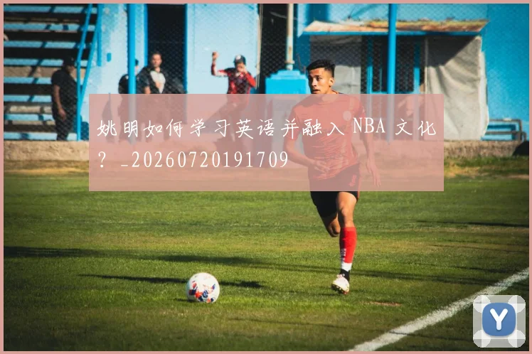 姚明如何学习英语并融入 NBA 文化？_20260720191709