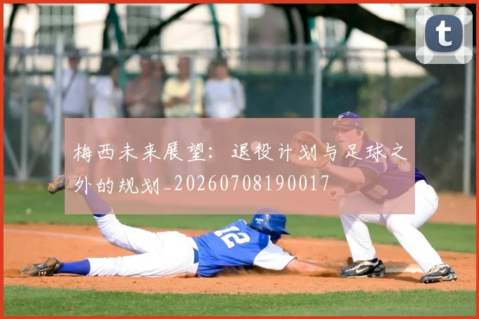 梅西未来展望:退役计划与足球之外的规划_20260708190017
