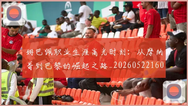 姆巴佩职业生涯高光时刻：从摩纳哥到巴黎的崛起之路_20260522160614_20260703232111