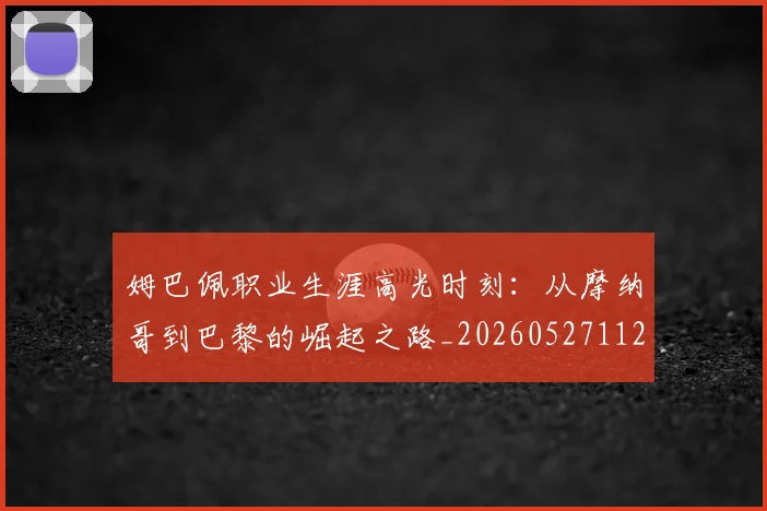 姆巴佩职业生涯高光时刻:从摩纳哥到巴黎的崛起之路_20260527112209_20260703232113