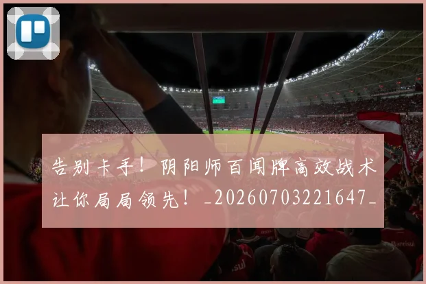 告别卡手！阴阳师百闻牌高效战术让你局局领先！_20260703221647_20260718210017