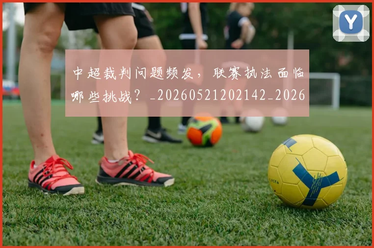 中超裁判问题频发，联赛执法面临哪些挑战？_20260521202142_20260704164102