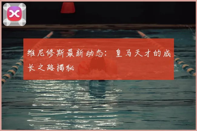 维尼修斯最新动态：皇马天才的成长之路揭秘