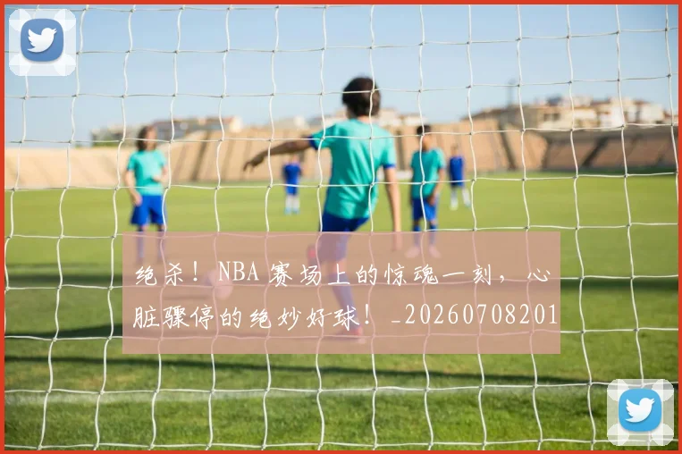 绝杀！NBA 赛场上的惊魂一刻，心脏骤停的绝妙好球！_20260708201358_20260803142858