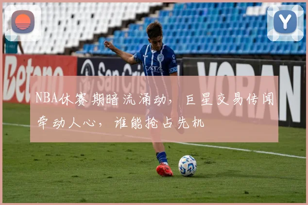 NBA休赛期暗流涌动，巨星交易传闻牵动人心，谁能抢占先机