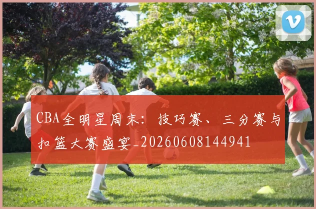 CBA全明星周末：技巧赛、三分赛与扣篮大赛盛宴_20260608144941