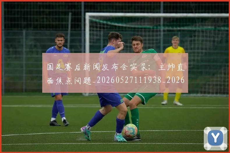 国足赛后新闻发布会实录：主帅直面焦点问题_20260527111938_20260703224455