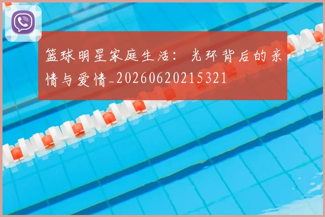 篮球明星家庭生活：光环背后的亲情与爱情_20260620215321