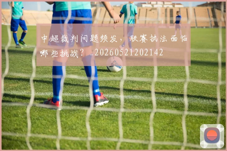 中超裁判问题频发，联赛执法面临哪些挑战？_20260521202142