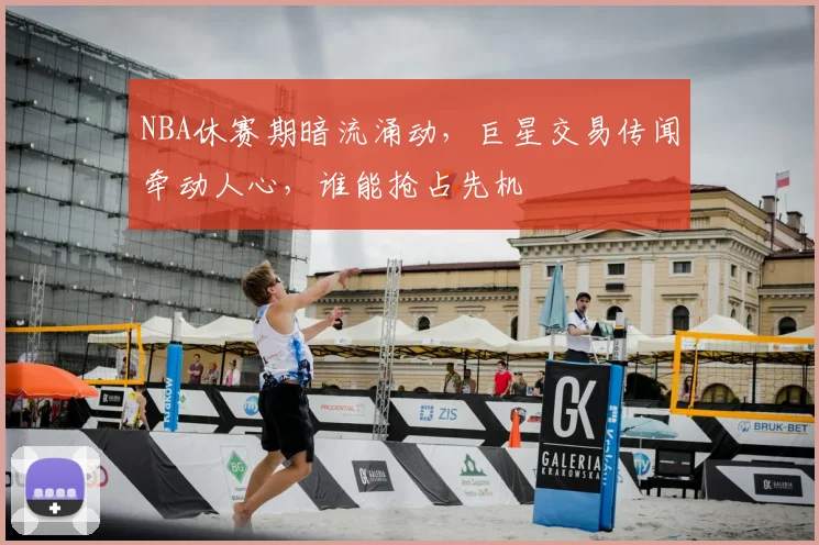 NBA休赛期暗流涌动，巨星交易传闻牵动人心，谁能抢占先机