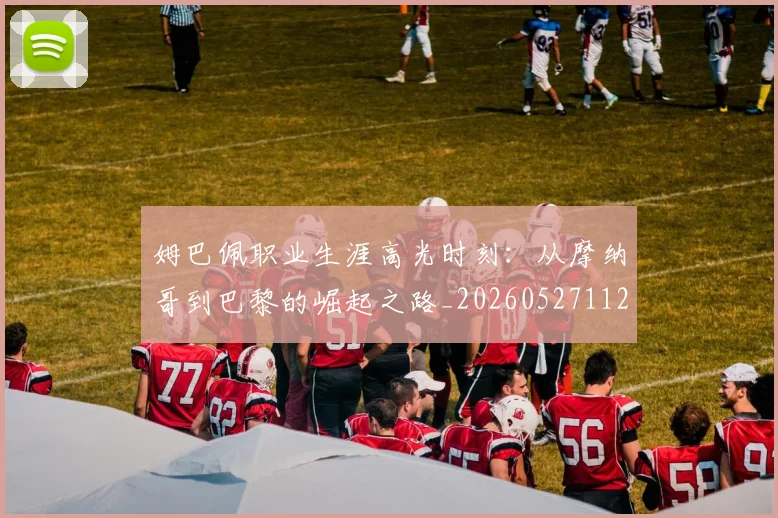 姆巴佩职业生涯高光时刻：从摩纳哥到巴黎的崛起之路_20260527112209_20260703232113
