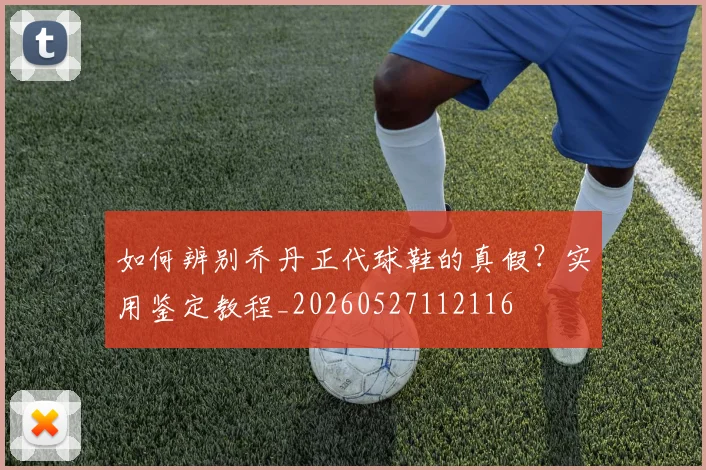 如何辨别乔丹正代球鞋的真假？实用鉴定教程_20260527112116