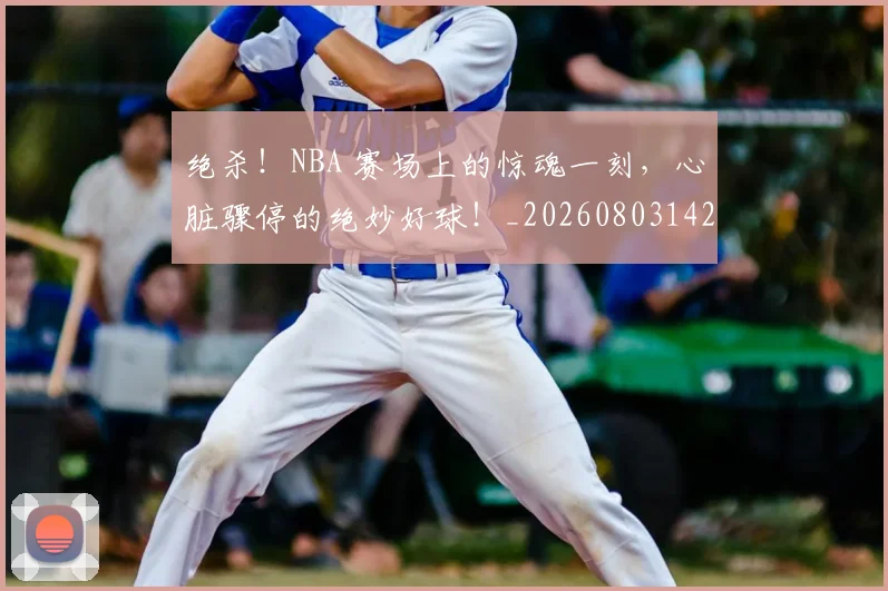 绝杀!NBA 赛场上的惊魂一刻,心脏骤停的绝妙好球!_20260803142858