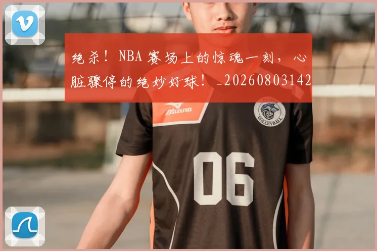绝杀！NBA 赛场上的惊魂一刻，心脏骤停的绝妙好球！_20260803142858