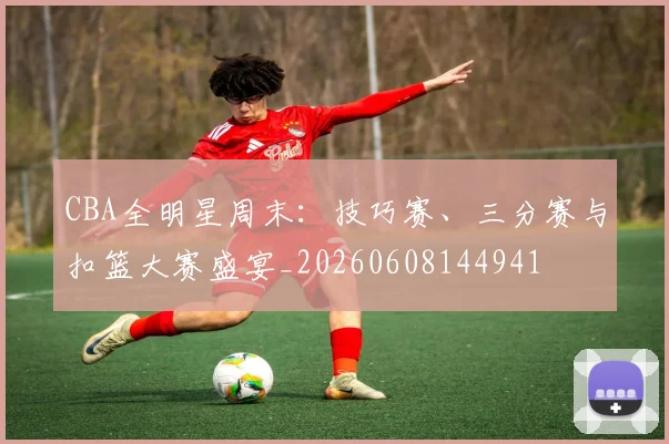 CBA全明星周末:技巧赛、三分赛与扣篮大赛盛宴_20260608144941