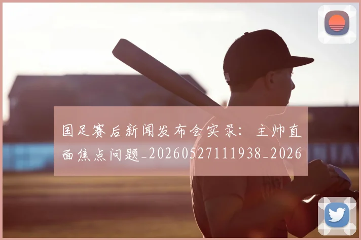 国足赛后新闻发布会实录:主帅直面焦点问题_20260527111938_20260703224455