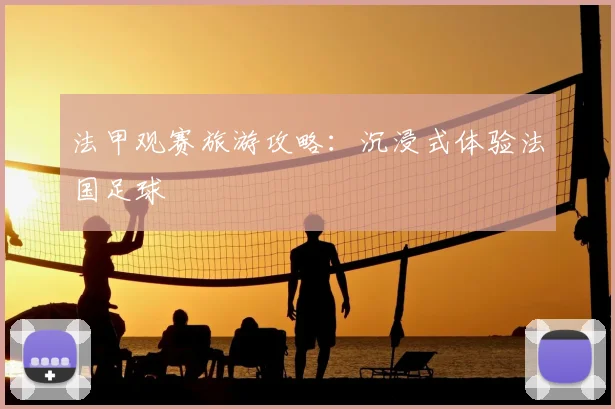 法甲观赛旅游攻略：沉浸式体验法国足球