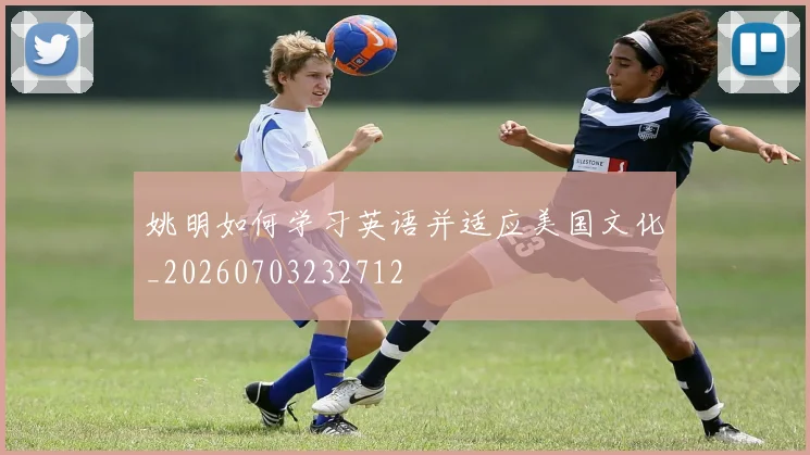 姚明如何学习英语并适应美国文化_20260703232712
