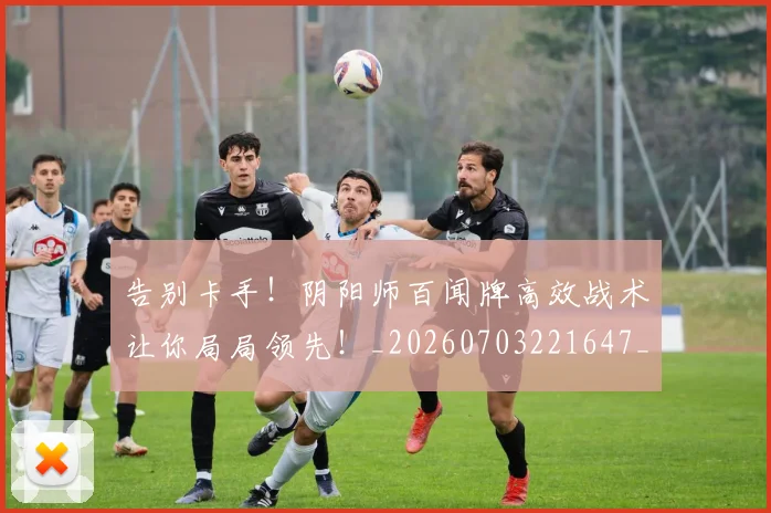 告别卡手！阴阳师百闻牌高效战术让你局局领先！_20260703221647_20260718210017